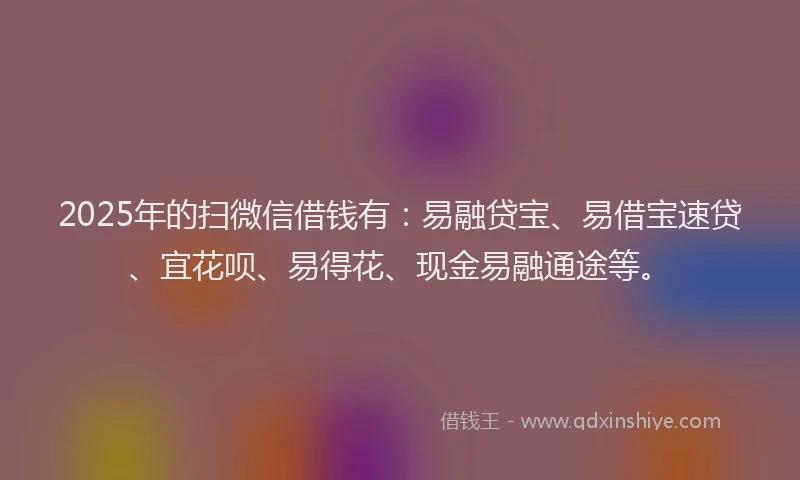 2025年的扫微信借钱有：易融贷宝、易借宝速贷、宜花呗、易得花、现金易融通途等。