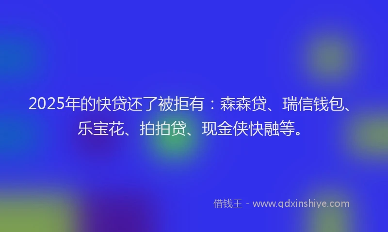 2025年的快贷还了被拒有：森森贷、瑞信钱包、乐宝花、拍拍贷、现金侠快融等。