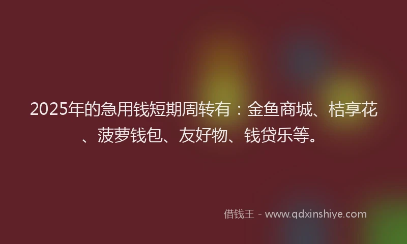 2025年的急用钱短期周转有：金鱼商城、桔享花、菠萝钱包、友好物、钱贷乐等。