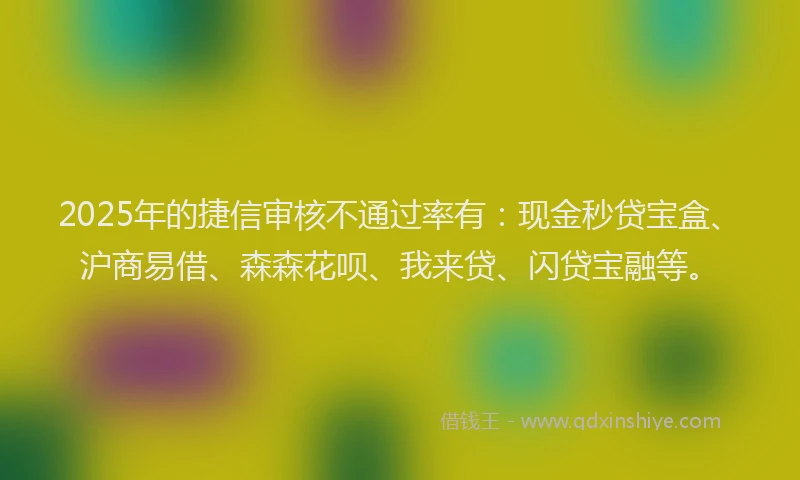 2025年的捷信审核不通过率有：现金秒贷宝盒、沪商易借、森森花呗、我来贷、闪贷宝融等。