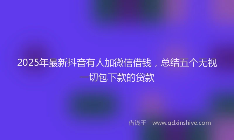 2025年最新抖音有人加微信借钱，总结五个无视一切包下款的贷款