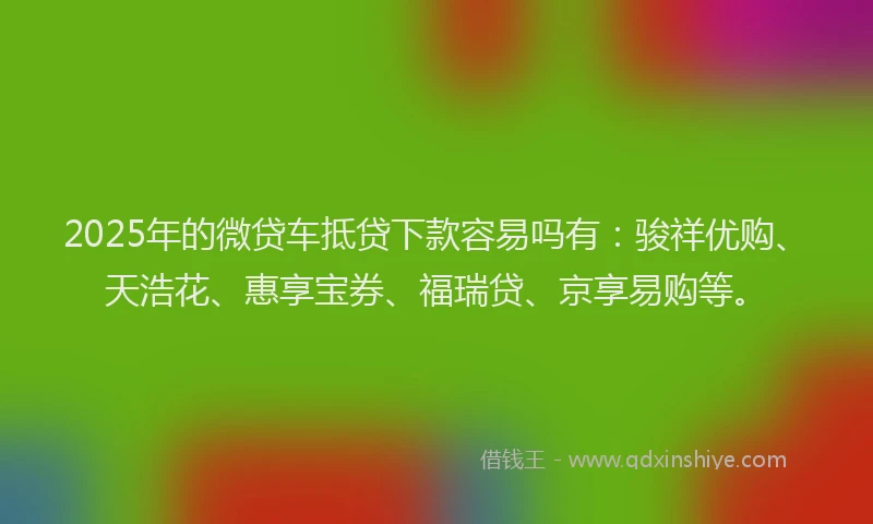 2025年的微贷车抵贷下款容易吗有：骏祥优购、天浩花、惠享宝券、福瑞贷、京享易购等。