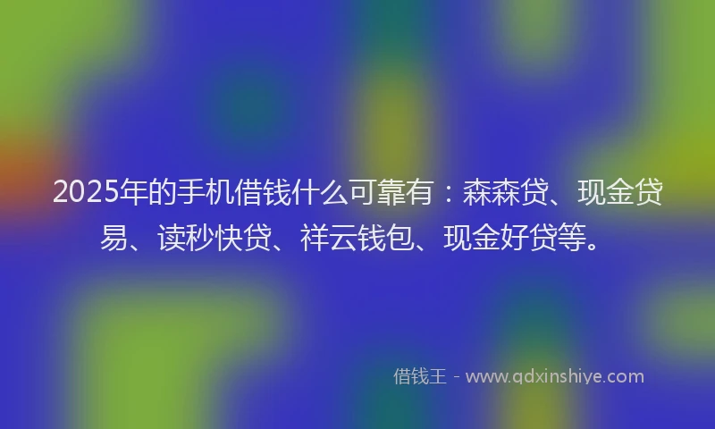 2025年的手机借钱什么可靠有：森森贷、现金贷易、读秒快贷、祥云钱包、现金好贷等。