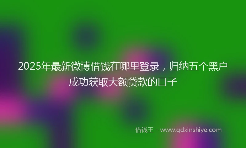 2025年最新微博借钱在哪里登录，归纳五个黑户成功获取大额贷款的口子