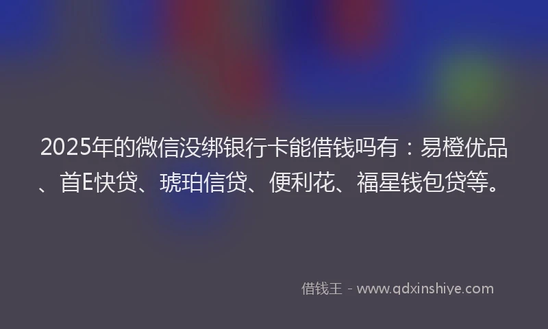 2025年的微信没绑银行卡能借钱吗有：易橙优品、首E快贷、琥珀信贷、便利花、福星钱包贷等。