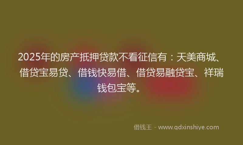 2025年的房产扺押贷款不看征信有：天美商城、借贷宝易贷、借钱快易借、借贷易融贷宝、祥瑞钱包宝等。