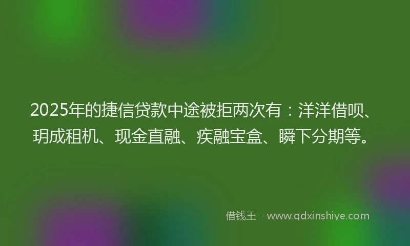 2025年的捷信贷款中途被拒两次有：洋洋借呗、玥成租机、现金直融、疾融宝盒、瞬下分期等。