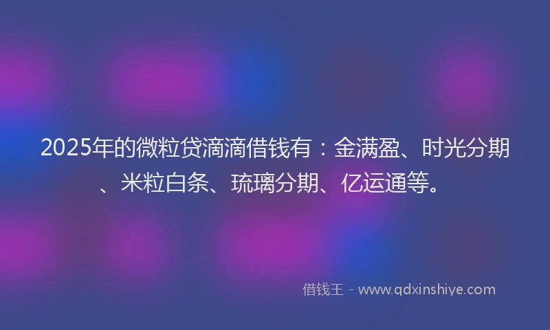 2025年的微粒贷滴滴借钱有：金满盈、时光分期、米粒白条、琉璃分期、亿运通等。