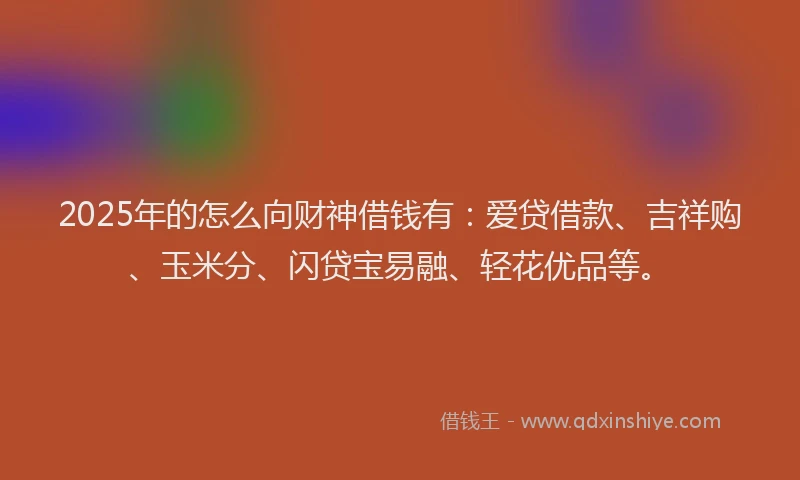 2025年的怎么向财神借钱有：爱贷借款、吉祥购、玉米分、闪贷宝易融、轻花优品等。