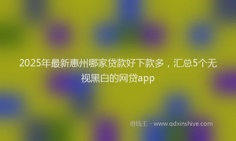 2025年最新惠州哪家贷款好下款多，汇总5个无视黑白的网贷app