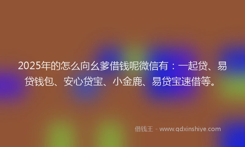 2025年的怎么向幺爹借钱呢微信有：一起贷、易贷钱包、安心贷宝、小金鹿、易贷宝速借等。