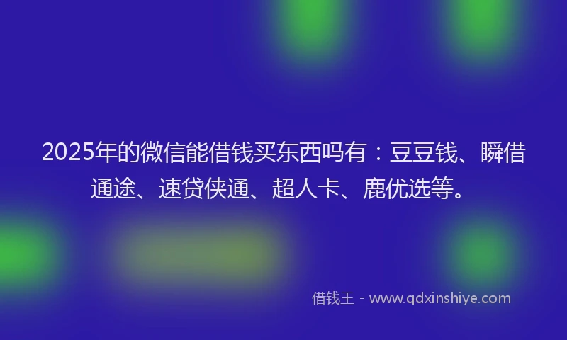 2025年的微信能借钱买东西吗有：豆豆钱、瞬借通途、速贷侠通、超人卡、鹿优选等。