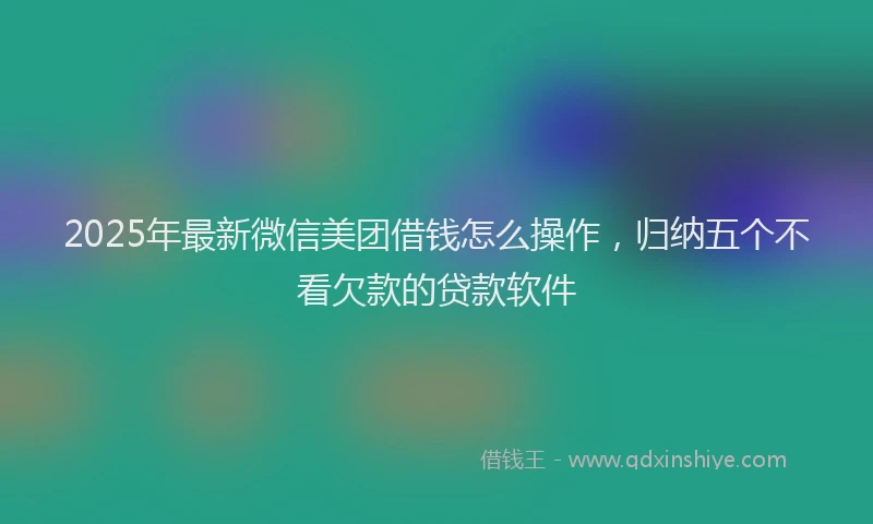2025年最新微信美团借钱怎么操作，归纳五个不看欠款的贷款软件