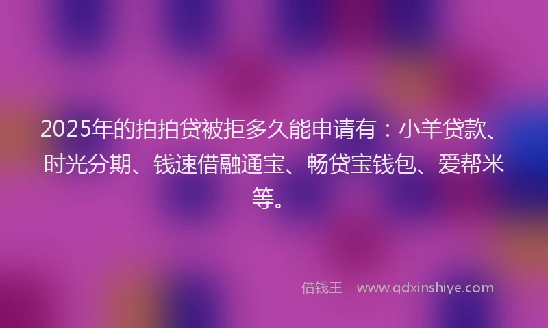2025年的拍拍贷被拒多久能申请有：小羊贷款、时光分期、钱速借融通宝、畅贷宝钱包、爱帮米等。