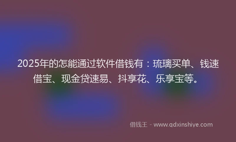 2025年的怎能通过软件借钱有：琉璃买单、钱速借宝、现金贷速易、抖享花、乐享宝等。