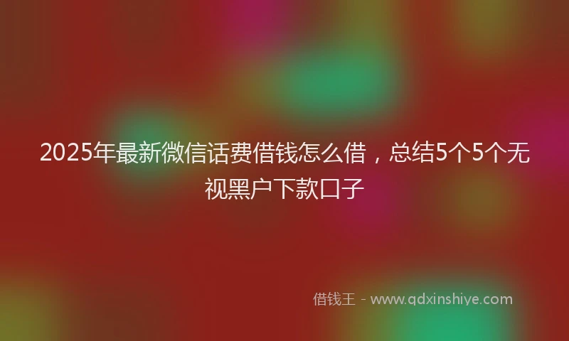 2025年最新微信话费借钱怎么借，总结5个5个无视黑户下款口子