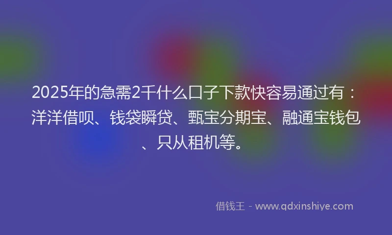 2025年的急需2千什么口子下款快容易通过有：洋洋借呗、钱袋瞬贷、甄宝分期宝、融通宝钱包、只从租机等。