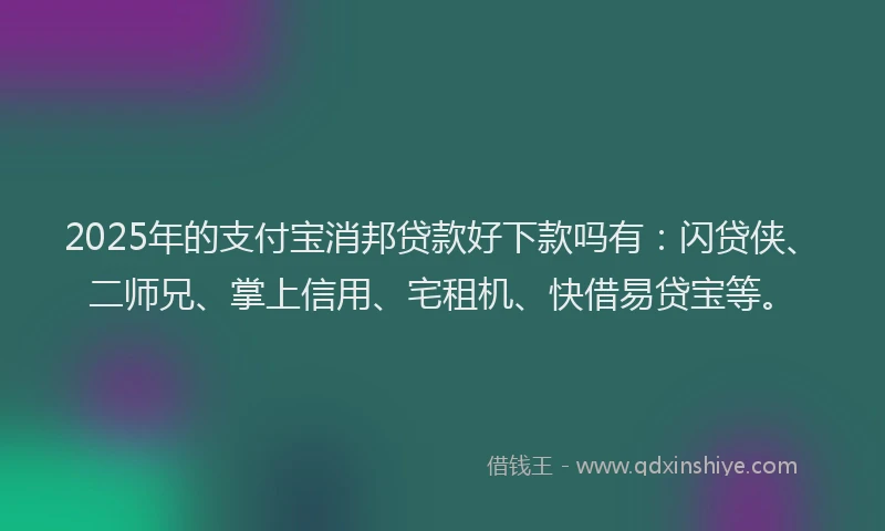 2025年的支付宝消邦贷款好下款吗有：闪贷侠、二师兄、掌上信用、宅租机、快借易贷宝等。