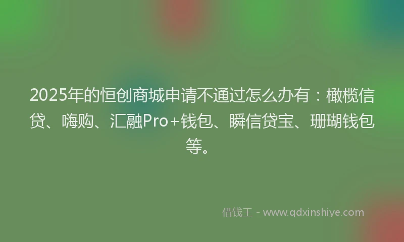 2025年的恒创商城申请不通过怎么办有：橄榄信贷、嗨购、汇融Pro+钱包、瞬信贷宝、珊瑚钱包等。