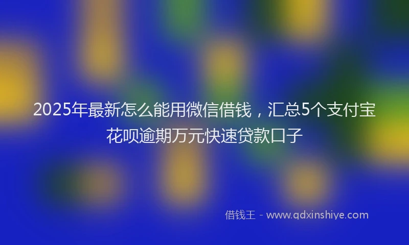2025年最新怎么能用微信借钱，汇总5个支付宝花呗逾期万元快速贷款口子