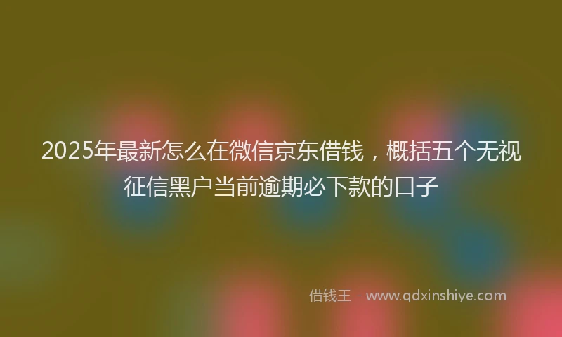 2025年最新怎么在微信京东借钱，概括五个无视征信黑户当前逾期必下款的口子