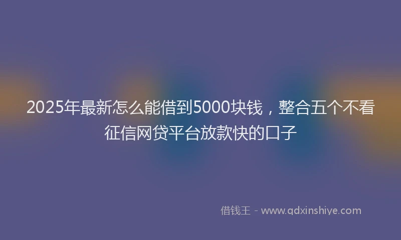 2025年最新怎么能借到5000块钱，整合五个不看征信网贷平台放款快的口子