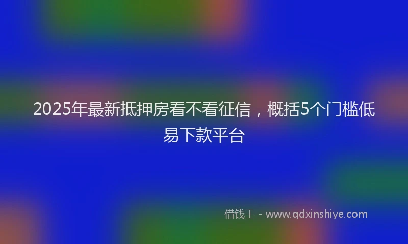 2025年最新抵押房看不看征信，概括5个门槛低易下款平台