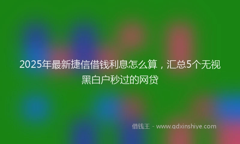 2025年最新捷信借钱利息怎么算，汇总5个无视黑白户秒过的网贷