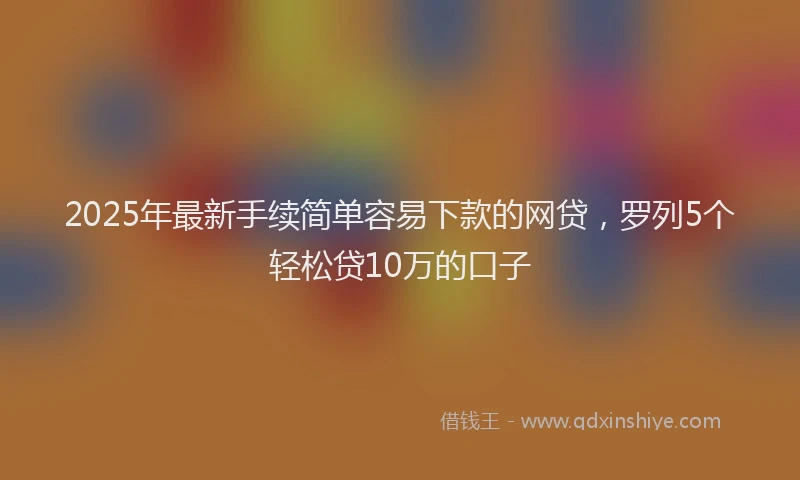 2025年最新手续简单容易下款的网贷，罗列5个轻松贷10万的口子