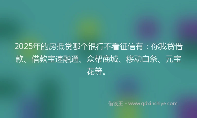 2025年的房抵贷哪个银行不看征信有：你我贷借款、借款宝速融通、众帮商城、移动白条、元宝花等。