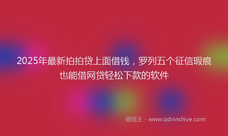 2025年最新拍拍贷上面借钱，罗列五个征信瑕疵也能借网贷轻松下款的软件