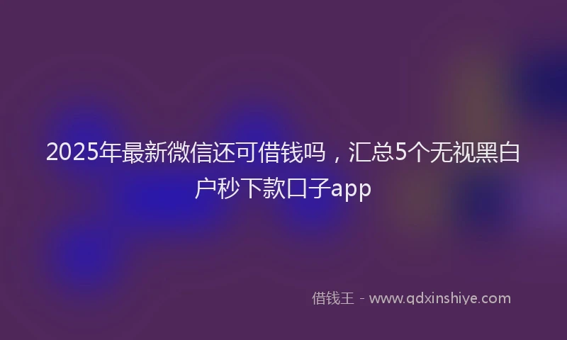 2025年最新微信还可借钱吗，汇总5个无视黑白户秒下款口子app