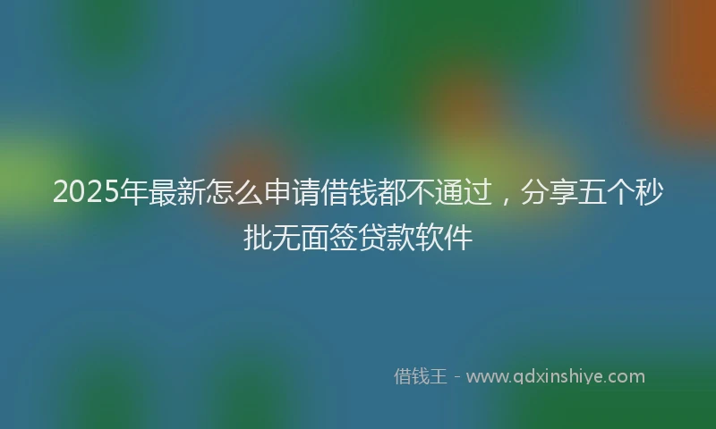 2025年最新怎么申请借钱都不通过，分享五个秒批无面签贷款软件