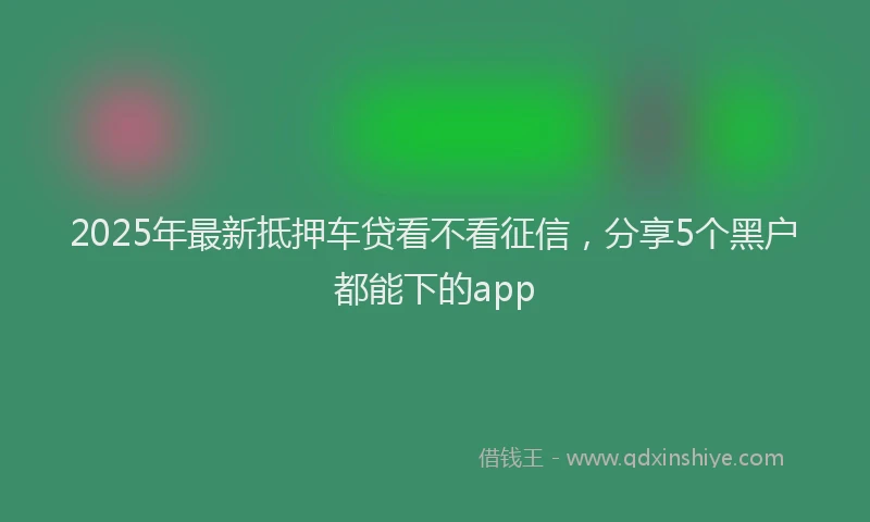 2025年最新抵押车贷看不看征信，分享5个黑户都能下的app