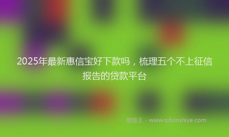 2025年最新惠信宝好下款吗，梳理五个不上征信报告的贷款平台