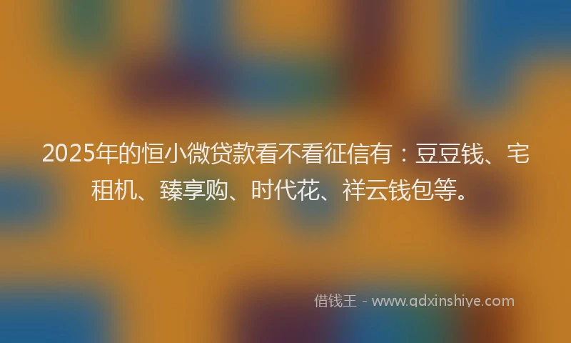 2025年的恒小微贷款看不看征信有：豆豆钱、宅租机、臻享购、时代花、祥云钱包等。