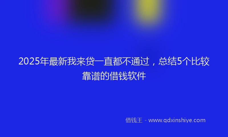 2025年最新我来贷一直都不通过，总结5个比较靠谱的借钱软件