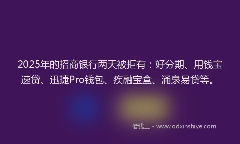 2025年的招商银行两天被拒有：好分期、用钱宝速贷、迅捷Pro钱包、疾融宝盒、涌泉易贷等。
