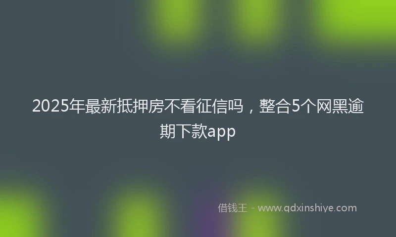 2025年最新抵押房不看征信吗，整合5个网黑逾期下款app