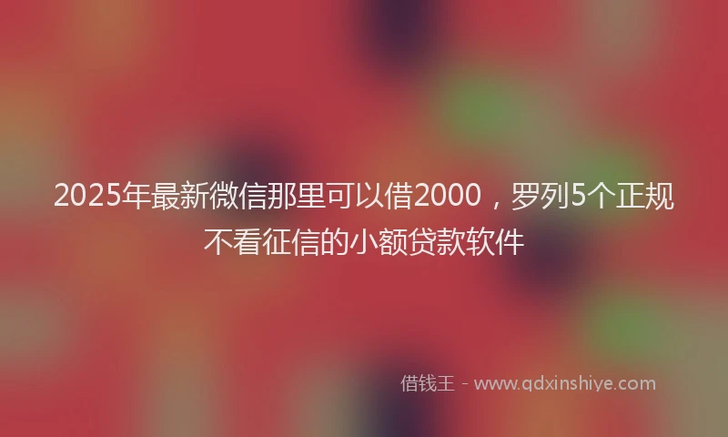 2025年最新微信那里可以借2000，罗列5个正规不看征信的小额贷款软件