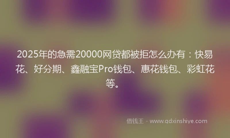 2025年的急需20000网贷都被拒怎么办有：快易花、好分期、鑫融宝Pro钱包、惠花钱包、彩虹花等。