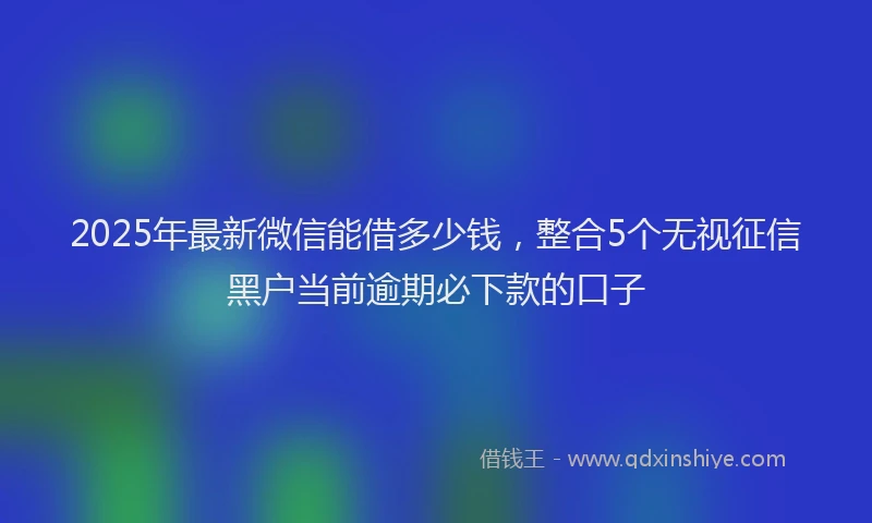 2025年最新微信能借多少钱，整合5个无视征信黑户当前逾期必下款的口子