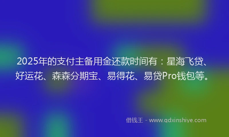 2025年的支付主备用金还款时间有：星海飞贷、好运花、森森分期宝、易得花、易贷Pro钱包等。