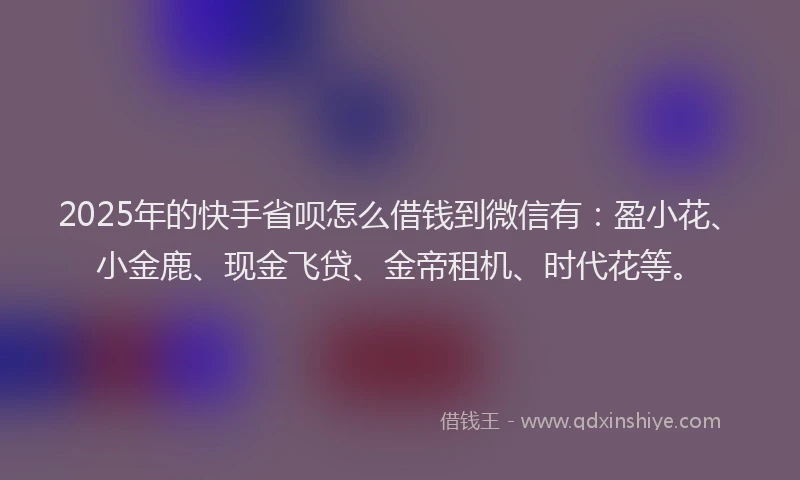 2025年的快手省呗怎么借钱到微信有：盈小花、小金鹿、现金飞贷、金帝租机、时代花等。