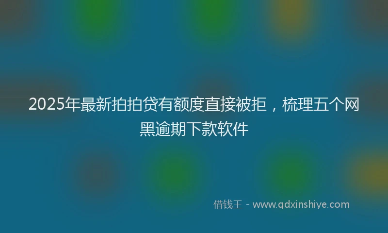 2025年最新拍拍贷有额度直接被拒，梳理五个网黑逾期下款软件