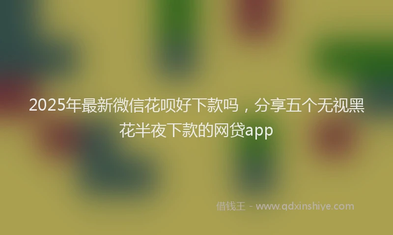 2025年最新微信花呗好下款吗，分享五个无视黑花半夜下款的网贷app