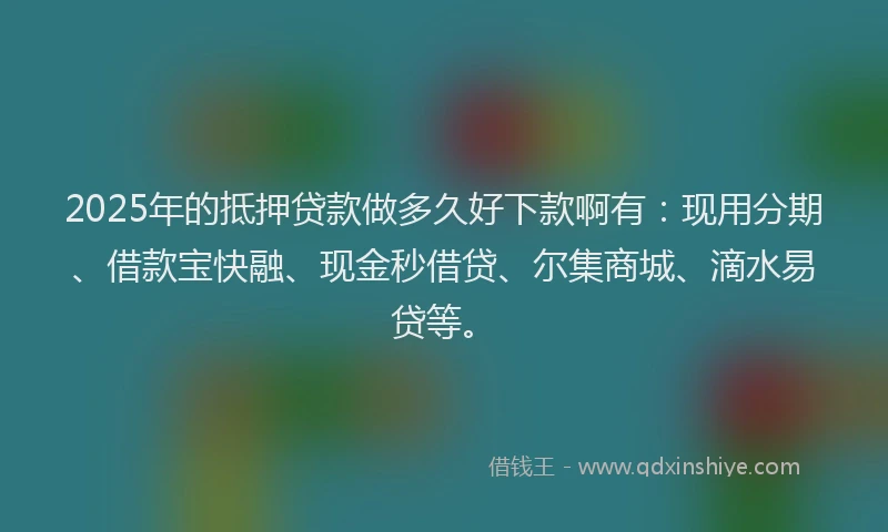 2025年的抵押贷款做多久好下款啊有：现用分期、借款宝快融、现金秒借贷、尔集商城、滴水易贷等。