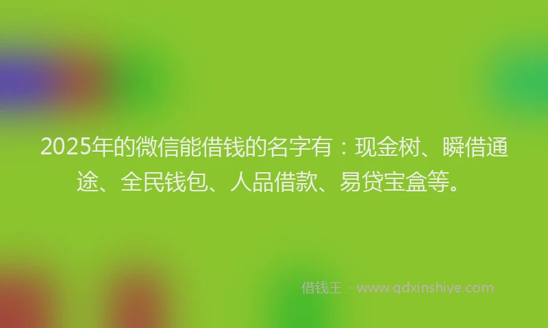 2025年的微信能借钱的名字有：现金树、瞬借通途、全民钱包、人品借款、易贷宝盒等。
