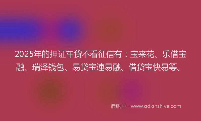 2025年的押证车贷不看征信有：宝来花、乐借宝融、瑞泽钱包、易贷宝速易融、借贷宝快易等。