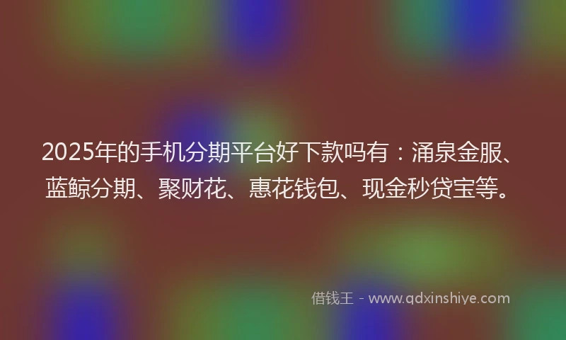 2025年的手机分期平台好下款吗有：涌泉金服、蓝鲸分期、聚财花、惠花钱包、现金秒贷宝等。